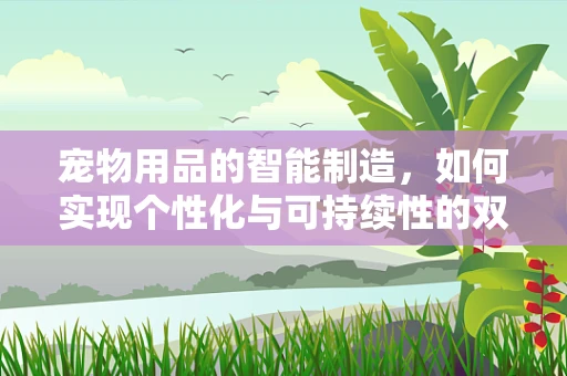 宠物用品的智能制造，如何实现个性化与可持续性的双重飞跃？