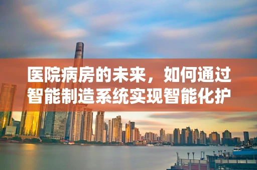 医院病房的未来，如何通过智能制造系统实现智能化护理？