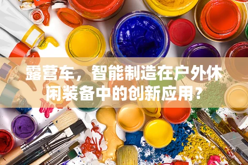 露营车，智能制造在户外休闲装备中的创新应用？