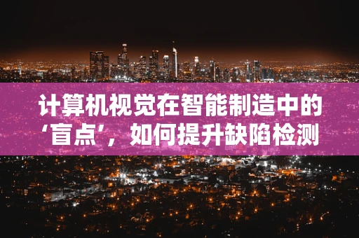 计算机视觉在智能制造中的‘盲点’，如何提升缺陷检测的精准度？