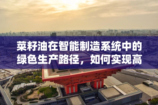 菜籽油在智能制造系统中的绿色生产路径，如何实现高效与环保的双重目标？