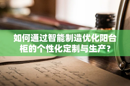 如何通过智能制造优化阳台柜的个性化定制与生产？