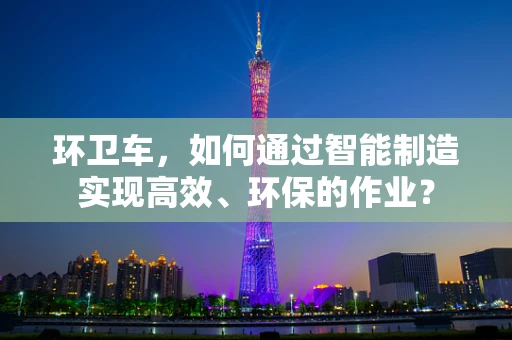 环卫车，如何通过智能制造实现高效、环保的作业？