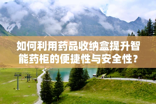 如何利用药品收纳盒提升智能药柜的便捷性与安全性？