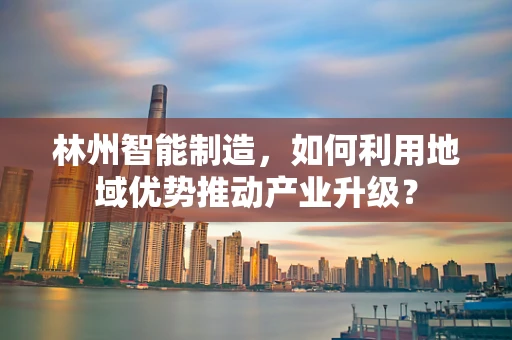 林州智能制造，如何利用地域优势推动产业升级？