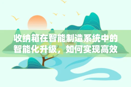 收纳箱在智能制造系统中的智能化升级，如何实现高效管理与个性化定制？