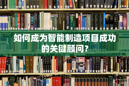 如何成为智能制造项目成功的关键顾问？