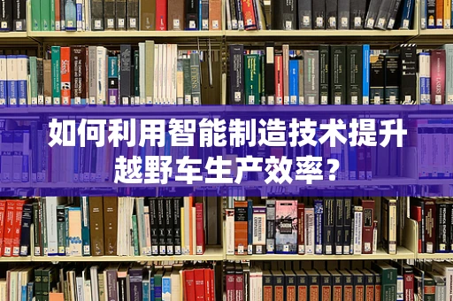 如何利用智能制造技术提升越野车生产效率？
