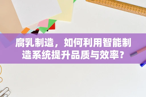 腐乳制造，如何利用智能制造系统提升品质与效率？