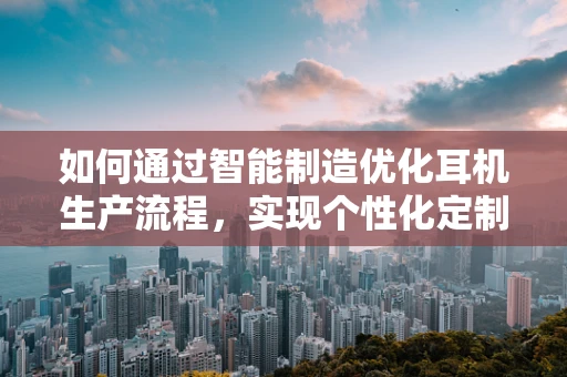 如何通过智能制造优化耳机生产流程，实现个性化定制的‘智’造奇迹？