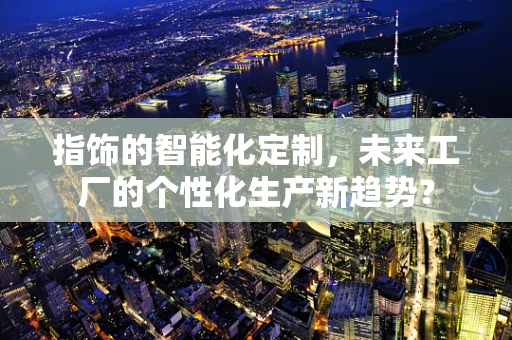 指饰的智能化定制，未来工厂的个性化生产新趋势？