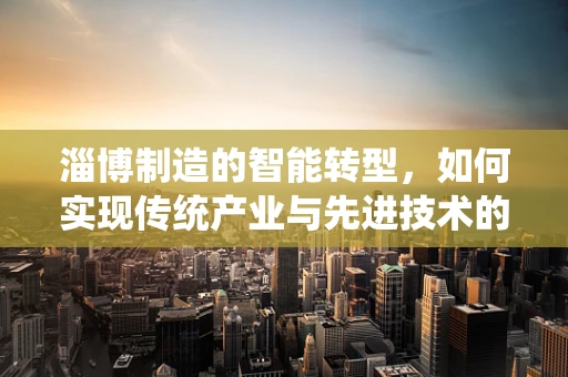 淄博制造的智能转型，如何实现传统产业与先进技术的深度融合？