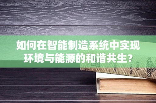 如何在智能制造系统中实现环境与能源的和谐共生？