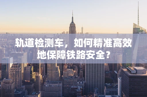 轨道检测车，如何精准高效地保障铁路安全？