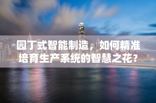 园丁式智能制造，如何精准培育生产系统的智慧之花？