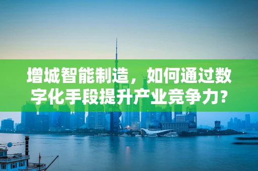 增城智能制造，如何通过数字化手段提升产业竞争力？