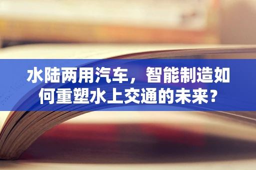 水陆两用汽车，智能制造如何重塑水上交通的未来？