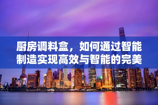 厨房调料盒，如何通过智能制造实现高效与智能的完美结合？