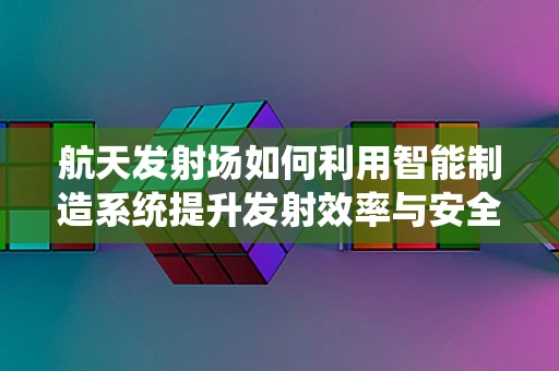 航天发射场如何利用智能制造系统提升发射效率与安全性？