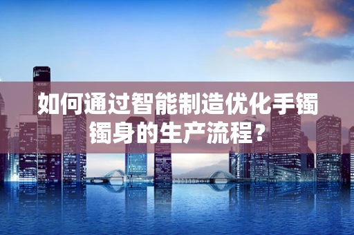 如何通过智能制造优化手镯镯身的生产流程？