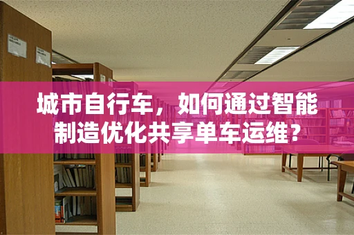 城市自行车，如何通过智能制造优化共享单车运维？