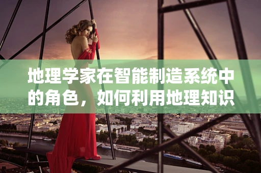地理学家在智能制造系统中的角色，如何利用地理知识优化生产布局？