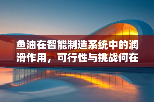 鱼油在智能制造系统中的润滑作用，可行性与挑战何在？
