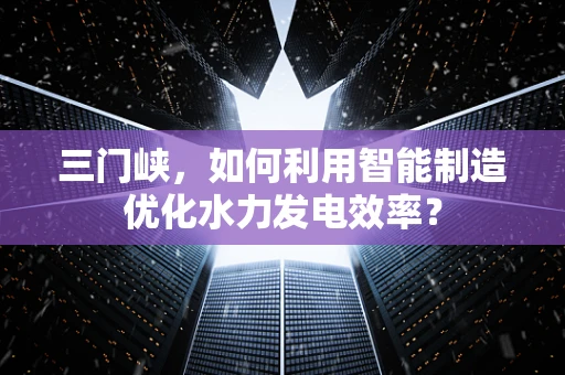 三门峡，如何利用智能制造优化水力发电效率？