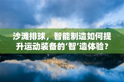 沙滩排球，智能制造如何提升运动装备的‘智’造体验？