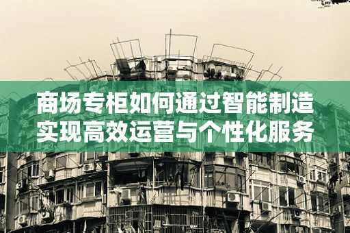 商场专柜如何通过智能制造实现高效运营与个性化服务？