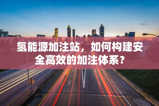 氢能源加注站，如何构建安全高效的加注体系？