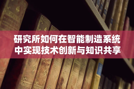 研究所如何在智能制造系统中实现技术创新与知识共享？