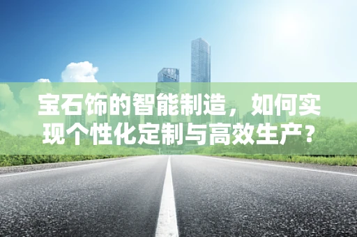 宝石饰的智能制造，如何实现个性化定制与高效生产？