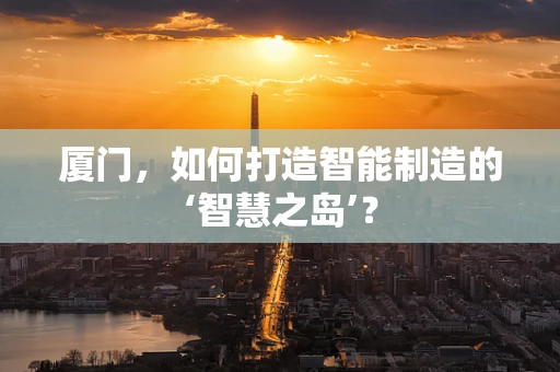 厦门，如何打造智能制造的‘智慧之岛’？