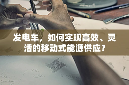 发电车，如何实现高效、灵活的移动式能源供应？