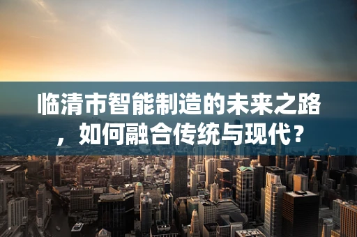 临清市智能制造的未来之路，如何融合传统与现代？