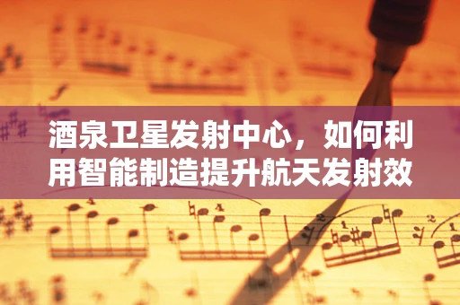 酒泉卫星发射中心，如何利用智能制造提升航天发射效率？