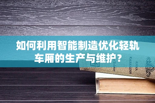 如何利用智能制造优化轻轨车厢的生产与维护？