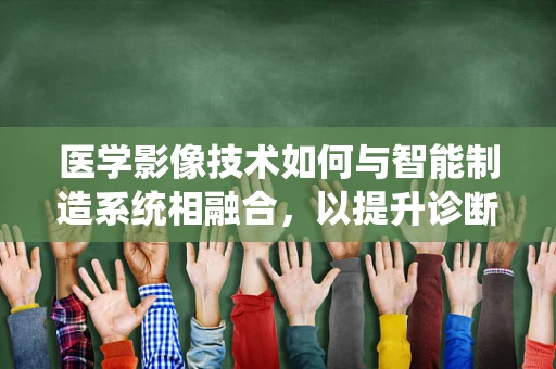 医学影像技术如何与智能制造系统相融合，以提升诊断精度与效率？