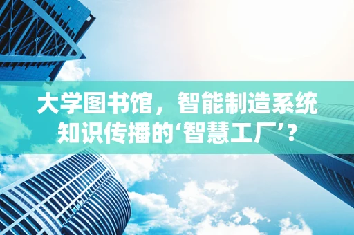 大学图书馆，智能制造系统知识传播的‘智慧工厂’？