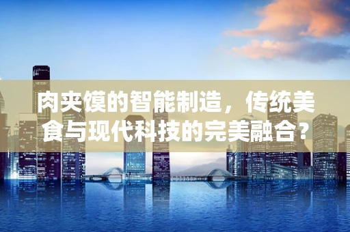 肉夹馍的智能制造，传统美食与现代科技的完美融合？