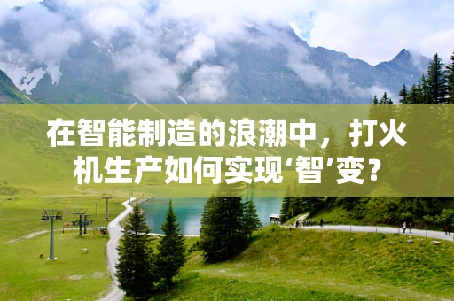 在智能制造的浪潮中，打火机生产如何实现‘智’变？