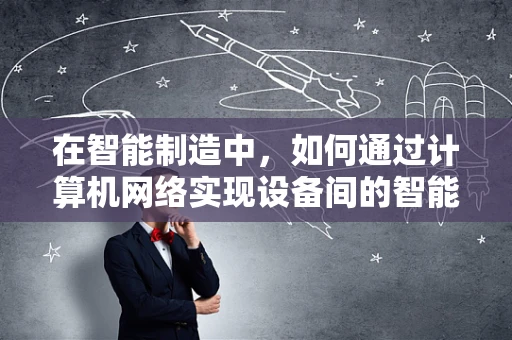 在智能制造中，如何通过计算机网络实现设备间的智能互联与协同？