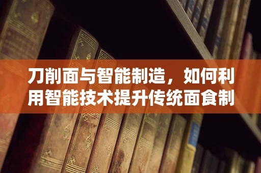 刀削面与智能制造，如何利用智能技术提升传统面食制作工艺？