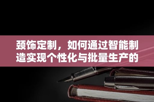 颈饰定制，如何通过智能制造实现个性化与批量生产的完美融合？