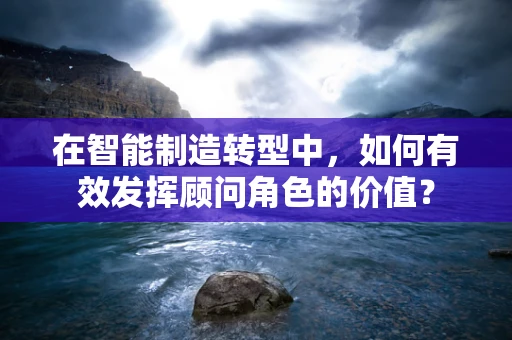 在智能制造转型中，如何有效发挥顾问角色的价值？