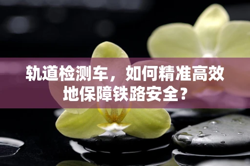轨道检测车，如何精准高效地保障铁路安全？