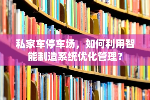 私家车停车场，如何利用智能制造系统优化管理？