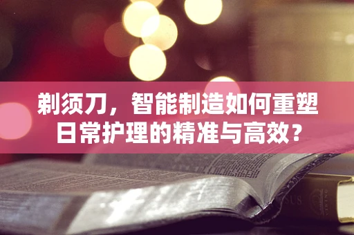 剃须刀，智能制造如何重塑日常护理的精准与高效？