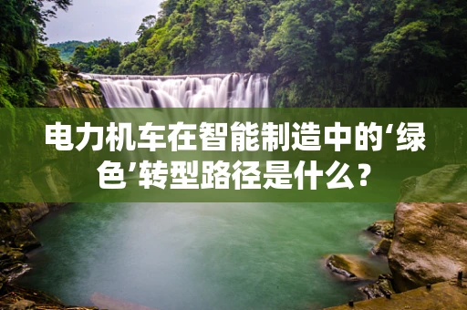 电力机车在智能制造中的‘绿色’转型路径是什么？
